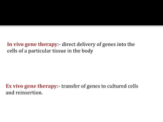 Ex vivo gene therapy:- transfer of genes to cultured cells
and reinsertion.
In vivo gene therapy:- direct delivery of genes into the
cells of a particular tissue in the body
 