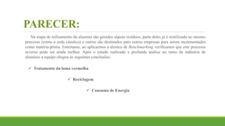 PARECER:
Na etapa de refinamento da alumina são gerados alguns resíduos, parte deles já é reutilizada no mesmo
processo (como a soda cáustica) e outros são destinados para outras empresas para serem incrementados
como matéria-prima. Entretanto, ao aplicarmos a técnica de Benchmarking verificamos que este processo
reverso pode ser ainda melhor. Após o estudo realizado e profunda análise no ramo da indústria de
alumínio a equipe chegou às seguintes conclusões:
 Tratamento da lama vermelha
 Reciclagem
 Consumo de Energia
 