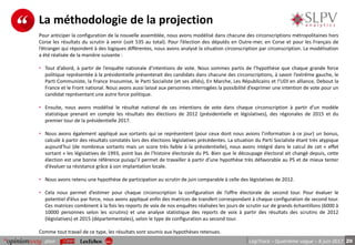 20pour LégiTrack – Quatrième vague – 8 juin 2017
La méthodologie de la projection
Pour anticiper la configuration de la nouvelle assemblée, nous avons modélisé dans chacune des circonscriptions métropolitaines hors
Corse les résultats du scrutin à venir (soit 535 au total). Pour l’élection des députés en Outre-mer, en Corse et pour les Français de
l’étranger qui répondent à des logiques différentes, nous avons analysé la situation circonscription par circonscription. La modélisation
a été réalisée de la manière suivante :
• Tout d’abord, à partir de l’enquête nationale d’intentions de vote. Nous sommes partis de l’hypothèse que chaque grande force
politique représentée à la présidentielle présenterait des candidats dans chacune des circonscriptions, à savoir l’extrême gauche, le
Parti Communiste, la France Insoumise, le Parti Socialiste (et ses alliés), En Marche, Les Républicains et l’UDI en alliance, Debout la
France et le Front national. Nous avons aussi laissé aux personnes interrogées la possibilité d’exprimer une intention de vote pour un
candidat représentant une autre force politique.
• Ensuite, nous avons modélisé le résultat national de ces intentions de vote dans chaque circonscription à partir d’un modèle
statistique prenant en compte les résultats des élections de 2012 (présidentielle et législatives), des régionales de 2015 et du
premier tour de la présidentielle 2017.
• Nous avons également appliqué aux sortants qui se représentent (pour ceux dont nous avions l’information à ce jour) un bonus,
calculé à partir des résultats constatés lors des élections législatives précédentes. La situation du Parti Socialiste étant très atypique
aujourd’hui (de nombreux sortants mais un score très faible à la présidentielle), nous avons intégré dans le calcul de cet « effet
sortant » les législatives de 1993, point bas de l’histoire électorale du PS. Bien que le découpage électoral ait changé depuis, cette
élection est une bonne référence puisqu’il permet de travailler à partir d’une hypothèse très défavorable au PS et de mieux tenter
d’évaluer sa résistance grâce à son implantation locale.
• Nous avons retenu une hypothèse de participation au scrutin de juin comparable à celle des législatives de 2012.
• Cela nous permet d’estimer pour chaque circonscription la configuration de l’offre électorale de second tour. Pour évaluer le
potentiel d’élus par force, nous avons appliqué enfin des matrices de transfert correspondant à chaque configuration de second tour.
Ces matrices combinent à la fois les reports de voix de nos enquêtes réalisées les jours de scrutin sur de grands échantillons (6000 à
10000 personnes selon les scrutins) et une analyse statistique des reports de voix à partir des résultats des scrutins de 2012
(législatives) et 2015 (départementales), selon le type de configuration au second tour.
Comme tout travail de ce type, les résultats sont soumis aux hypothèses retenues.
 
