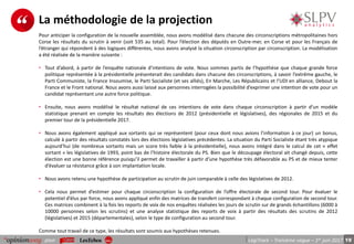 19pour LégiTrack – Troisième vague – 1er juin 2017
La méthodologie de la projection
Pour anticiper la configuration de la nouvelle assemblée, nous avons modélisé dans chacune des circonscriptions métropolitaines hors
Corse les résultats du scrutin à venir (soit 535 au total). Pour l’élection des députés en Outre-mer, en Corse et pour les Français de
l’étranger qui répondent à des logiques différentes, nous avons analysé la situation circonscription par circonscription. La modélisation
a été réalisée de la manière suivante :
• Tout d’abord, à partir de l’enquête nationale d’intentions de vote. Nous sommes partis de l’hypothèse que chaque grande force
politique représentée à la présidentielle présenterait des candidats dans chacune des circonscriptions, à savoir l’extrême gauche, le
Parti Communiste, la France Insoumise, le Parti Socialiste (et ses alliés), En Marche, Les Républicains et l’UDI en alliance, Debout la
France et le Front national. Nous avons aussi laissé aux personnes interrogées la possibilité d’exprimer une intention de vote pour un
candidat représentant une autre force politique.
• Ensuite, nous avons modélisé le résultat national de ces intentions de vote dans chaque circonscription à partir d’un modèle
statistique prenant en compte les résultats des élections de 2012 (présidentielle et législatives), des régionales de 2015 et du
premier tour de la présidentielle 2017.
• Nous avons également appliqué aux sortants qui se représentent (pour ceux dont nous avions l’information à ce jour) un bonus,
calculé à partir des résultats constatés lors des élections législatives précédentes. La situation du Parti Socialiste étant très atypique
aujourd’hui (de nombreux sortants mais un score très faible à la présidentielle), nous avons intégré dans le calcul de cet « effet
sortant » les législatives de 1993, point bas de l’histoire électorale du PS. Bien que le découpage électoral ait changé depuis, cette
élection est une bonne référence puisqu’il permet de travailler à partir d’une hypothèse très défavorable au PS et de mieux tenter
d’évaluer sa résistance grâce à son implantation locale.
• Nous avons retenu une hypothèse de participation au scrutin de juin comparable à celle des législatives de 2012.
• Cela nous permet d’estimer pour chaque circonscription la configuration de l’offre électorale de second tour. Pour évaluer le
potentiel d’élus par force, nous avons appliqué enfin des matrices de transfert correspondant à chaque configuration de second tour.
Ces matrices combinent à la fois les reports de voix de nos enquêtes réalisées les jours de scrutin sur de grands échantillons (6000 à
10000 personnes selon les scrutins) et une analyse statistique des reports de voix à partir des résultats des scrutins de 2012
(législatives) et 2015 (départementales), selon le type de configuration au second tour.
Comme tout travail de ce type, les résultats sont soumis aux hypothèses retenues.
 