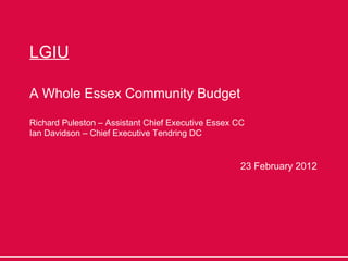 LGIU A Whole Essex Community Budget Richard Puleston – Assistant Chief Executive Essex CC Ian Davidson – Chief Executive Tendring DC 23 February 2012 