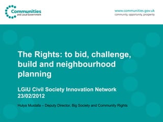 The Rights: to bid, challenge, build and neighbourhood planning LGiU Civil Society Innovation Network 23/02/2012 Hulya Mustafa – Deputy Director, Big Society and Community Rights 