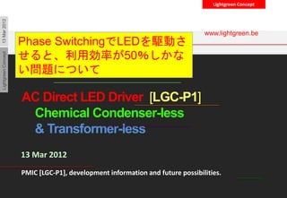 Lightgreen ConceptLightgreenConcept13Mar2012
Lightgreen Japan
Business Proposal
AC Direct LED Driver [LGC-P1]
Chemical Condenser-less
& Transformer-less
LightgreenConcept
13 Mar 2012
PMIC [LGC-P1], development information and future possibilities.
www.lightgreen.be
Phase SwitchingでLEDを駆動さ
せると、利用効率が50％しかな
い問題について
 