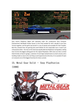 Sony imprint Polyphony Digital (still operating under the cumbersome Sony Computer 
Entertainment Worldwide Studios banner at the time) worked for half a decade to put Gran 
Turismo together, and the game was buried in a sea of awards and accolades for their troubles. 
Best this, Greatest that, the gaming press went ballistic for this impeccable racer. It wasn’t just 
critical praise either – the man on the street was equally taken by Polyphony’s racing debut, making 
Gran Turismo the biggest selling game for the original Playstation. With more cars than a United 
Arab Emirates oil baron’s garage, a selection of stunningly realized tracks to scream around, and a 
handling model as close to the real thing as we’d experienced at the time, it’s no wonder GT went 
on to become one of the biggest franchises for Sony’s console. 
13. Metal Gear Solid – Sony PlayStation 
(1998) 
 