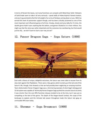 In terms of fervent fan‐bases, not many franchises can compete with Metal Gear Solid. Followers 
of Solid Snake seem to take it all very seriously – speak badly of Hideo Kojima’s famed creation, 
and you’re guaranteed to feel the full weight of an army of fanboys coming down on you. MGS has 
earned this level of passionate support though, and has been critically acclaimed as one of the 
most important and influential games of all time. Sneaky, shooty and very talky for it’s time, the 
stealth genre hadn’t seen anything like this before, and gamers flocked to it in their millions. You 
might say that the story was rather disjointed and the cutscenes too overbearing, but that would 
just be silly… we don’t want to start a war now, do we? 
12. Panzer Dragoon Saga – Sega Saturn (1998) 
Even with a library of unique, delightful exclusives, the Saturn was never able to recover from its 
slow start against the PlayStation. There were a few games which turned up at the tail end of the 
Saturn’s life, though, that showed us that we had possibly been neglecting an amazing machine. 
Team Andromeda’s Panzer Dragoon Saga was a shimmering example of what Sega’s beleaguered 
32‐bit system was capable of. Technically Panzer Dragoon Saga pushed the console close to its limits. 
It was shorter than the core RPG franchise releases tended to be at the time, but it was just as 
compelling as the best of the genre. The depth of the dragon‐based combat, the scope of the 
landscape to explore and the intricate tale woven throughout made this Saturn last gasp an 
unmissable RPG even today. 
11. Shenmue – Sega Dreamcast (1999) 
 
