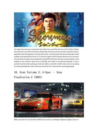 The Sega Dreamcast was a passionate love affair, but a painfully brief one. Of the 64‐bit children 
that were born out of this tumultuous relationship, Shenmue was the console’s proudest creation. 
Sega AM2, with the legendary Yu Suzuki at the helm, carved the path that would shape open‐world 
sandbox action gaming from then on. It’s hard to imagine a GTA V without Shenmue as an ancestor. 
The vast areas to explore were packed with voiced NPCs with their own day‐to‐day schedules, some 
integral to the narrative, others just to add light and shade to the gaming landscape. It was a 
persistent world unlike anything we had seen before, and while it didn’t come close to recouping 
its colossal development costs, Shenmue set the bar for immersive free‐roaming gameplay. 
10. Gran Turismo 3: A-Spec – Sony 
PlayStation 2 (2001) 
Before we had Turn 10 and their brilliant Forza series to challenge Polyphony Digital, Sony’s in‐ 
 