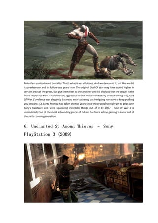 Relentless combo‐based brutality. That’s what it was all about. And we devoured it, just like we did 
its predecessor and its follow‐ups years later. The original God Of War may have scored higher in 
certain areas of the press, but put them next to one another and it’s obvious that the sequel is the 
more impressive title. Thunderously aggressive in that most wonderfully overwhelming way, God 
Of War 2′s violence was elegantly balanced with its cheesy but intriguing narrative to keep pushing 
you onward. SCE Santa Monica had taken the two years since the original to really get to grips with 
Sony’s hardware and were squeezing incredible things out of it by 2007 – God Of War 2 is 
undoubtedly one of the most astounding pieces of full‐on hardcore action gaming to come out of 
the sixth console generation. 
6. Uncharted 2: Among Thieves – Sony 
PlayStation 3 (2009) 
 