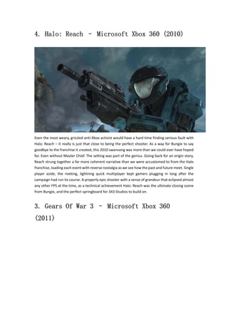 4. Halo: Reach – Microsoft Xbox 360 (2010) 
Even the most weary, grizzled anti‐Xbox activist would have a hard time finding serious fault with 
Halo: Reach – it really is just that close to being the perfect shooter. As a way for Bungie to say 
goodbye to the franchise it created, this 2010 swansong was more than we could ever have hoped 
for. Even without Master Chief. The setting was part of the genius. Going back for an origin story, 
Reach strung together a far more coherent narrative than we were accustomed to from the Halo 
franchise, loading each event with reverse nostalgia as we see how the past and future meet. Single 
player aside, the riveting, lightning quick multiplayer kept gamers plugging in long after the 
campaign had run its course. A properly epic shooter with a sense of grandeur that eclipsed almost 
any other FPS at the time, as a technical achievement Halo: Reach was the ultimate closing scene 
from Bungie, and the perfect springboard for 343 Studios to build on. 
3. Gears Of War 3 – Microsoft Xbox 360 
(2011) 
 