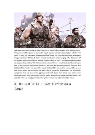 Few developers had a handle on the architecture of the Xbox 360 hardware quite like Epic Games. 
They showed off the power of Microsoft’s hugely popular console in its early days with the first 
Gears Of War, and then again showed us just how far we had come five years later, ending the 
trilogy with Gears Of War 3. Heavy‐handed blockbuster action hanging off a framework of 
surprisingly poignant storytelling, the final chapter in Marcus Fenix’s narrative was explosive and 
yet also sensitive and heartfelt. Well, sensitive and heartfelt in a very testosterone‐fueled macho 
kind of way. This was the ultimate bromance. This finale was genuinely satisfying for those who 
had been following the war against the Locust Horde and the Lambent for years, and for gamers 
who didn’t bother too much with the intricacies of subtle plot development, the multiplayer 
component here was even more aggressive and finely tuned than it had been before. New 
gameplay modes, more streamlined controls, better weapons and hugely improved graphics, all 
added to what was already considered the epitome of cover‐based shooters? Yes please. 
2. The Last Of Us – Sony PlayStation 3 
(2013) 
 