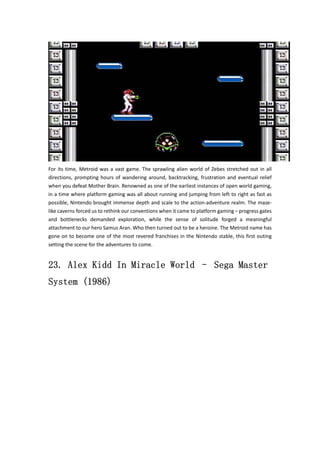 For its time, Metroid was a vast game. The sprawling alien world of Zebes stretched out in all 
directions, prompting hours of wandering around, backtracking, frustration and eventual relief 
when you defeat Mother Brain. Renowned as one of the earliest instances of open world gaming, 
in a time where platform gaming was all about running and jumping from left to right as fast as 
possible, Nintendo brought immense depth and scale to the action‐adventure realm. The maze‐like 
caverns forced us to rethink our conventions when it came to platform gaming – progress gates 
and bottlenecks demanded exploration, while the sense of solitude forged a meaningful 
attachment to our hero Samus Aran. Who then turned out to be a heroine. The Metroid name has 
gone on to become one of the most revered franchises in the Nintendo stable, this first outing 
setting the scene for the adventures to come. 
23. Alex Kidd In Miracle World – Sega Master 
System (1986) 
 