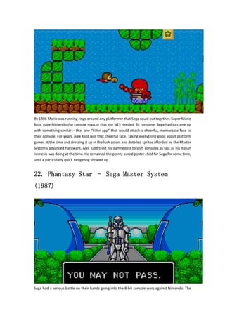 By 1986 Mario was running rings around any platformer that Sega could put together. Super Mario 
Bros. gave Nintendo the console mascot that the NES needed. To compete, Sega had to come up 
with something similar – that one “killer app” that would attach a cheerful, memorable face to 
their console. For years, Alex Kidd was that cheerful face. Taking everything good about platform 
games at the time and dressing it up in the lush colors and detailed sprites afforded by the Master 
System’s advanced hardware, Alex Kidd tried his damnedest to shift consoles as fast as his Italian 
nemesis was doing at the time. He remained the pointy‐eared poster child for Sega for some time, 
until a particularly quick hedgehog showed up. 
22. Phantasy Star – Sega Master System 
(1987) 
Sega had a serious battle on their hands going into the 8‐bit console wars against Nintendo. The 
 