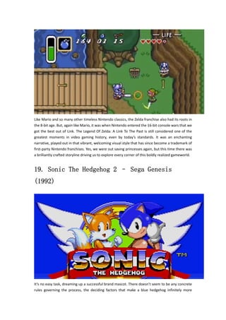 Like Mario and so many other timeless Nintendo classics, the Zelda franchise also had its roots in 
the 8‐bit age. But, again like Mario, it was when Nintendo entered the 16‐bit console wars that we 
got the best out of Link. The Legend Of Zelda: A Link To The Past is still considered one of the 
greatest moments in video gaming history, even by today’s standards. It was an enchanting 
narrative, played out in that vibrant, welcoming visual style that has since become a trademark of 
first‐party Nintendo franchises. Yes, we were out saving princesses again, but this time there was 
a brilliantly crafted storyline driving us to explore every corner of this boldly realized gameworld. 
19. Sonic The Hedgehog 2 – Sega Genesis 
(1992) 
It’s no easy task, dreaming up a successful brand mascot. There doesn’t seem to be any concrete 
rules governing the process, the deciding factors that make a blue hedgehog infinitely more 
 