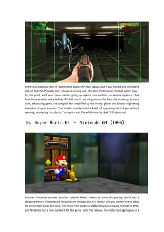 There was precious little to recommend about the Atari Jaguar, but if you owned one and didn’t 
pick up Alien VS Predator then you were missing out. The Alien VS Predator concept wasn’t new – 
by this point we’d seen these nasties going up against one another on various systems – but 
Rebellion’s version was a hellish FPS that outdid anything else in this franchise mash‐up. It was a 
dark, exhausting game, the tangible fear amplified by the murky gloom and bloody frightening 
screeches of your enemies. The sneaky monsters had a knack of appearing behind you without 
warning, prompting that classic “backpedal and fire wildly into the dark” FPS standard. 
16. Super Mario 64 – Nintendo 64 (1996) 
Another Nintendo console, another sublime Mario release to send the gaming world into a 
shopping frenzy. Pilotwings 64 was pleasant enough, but as a launch title you couldn’t have asked 
for better than Super Mario 64. The move from 2D to 3D platforming was a young concept in 1996, 
and Nintendo set a new standard for the genre with this release. Incredibly fluid gameplay in a 
 
