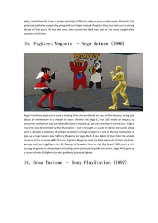 vivid, cheerful world, it was a potent reminder of Mario’s stature as a console mover. Nintendo had 
polarized publisher support by going with cartridges instead of optical discs, but with such a strong 
library of first‐party IPs like this one, they turned the N64 into one of the most sought‐after 
consoles of all time. 
15. Fighters Megamix - Sega Saturn (1996) 
Sega’s hardware aspirations took a beating after the worldwide success of the Genesis, losing just 
about all momentum in a matter of years. Neither the Sega CD nor 32X made an impact, so 
consumer confidence was low when the Saturn showed up. We all know how it turned out – Sega’s 
machine was demolished by the Playstation – but it brought a couple of stellar exclusives along 
with it. Besides a selection of brilliant renditions of Sega arcade hits, one of the key motivators to 
pick up a Sega Saturn was Fighters Megamix by Sega AM2. A real labor of love from the arcade 
masters at the in‐house AM2 division, Fighters Megamix took the best elements of their top beat‐em‐ 
ups and put together a terrific line‐up of brawlers from across the board. With such a rich 
catalog of games to choose from, including some particularly quirky inclusions, Sega AM2 gave us 
a roster of over 30 fighters for this perfectly balanced fighter. 
14. Gran Turismo – Sony PlayStation (1997) 
 