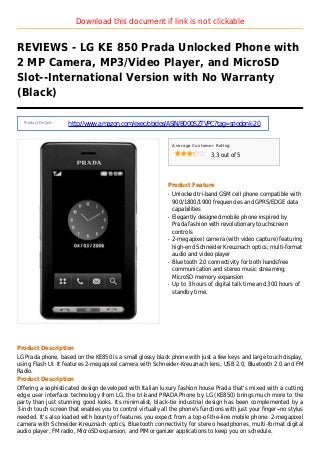 Download this document if link is not clickable
REVIEWS - LG KE 850 Prada Unlocked Phone with
2 MP Camera, MP3/Video Player, and MicroSD
Slot--International Version with No Warranty
(Black)
Product Details :
http://www.amazon.com/exec/obidos/ASIN/B000SZTVPC?tag=sriodonk-20
Average Customer Rating
3.3 out of 5
Product Feature
Unlocked tri-band GSM cell phone compatible withq
900/1800/1900 frequencies and GPRS/EDGE data
capabilities
Elegantly designed mobile phone inspired byq
Prada fashion with revolutionary touchscreen
controls
2-megapixel camera (with video capture) featuringq
high-end Schneider Kreuznach optics; multi-format
audio and video player
Bluetooth 2.0 connectivity for both handsfreeq
communication and stereo music streaming;
MicroSD memory expansion
Up to 3 hours of digital talk time and 300 hours ofq
standby time.
Product Description
LG Prada phone, based on the KE850 is a small glossy black phone with just a few keys and large touch display,
using Flash UI. It features 2-megapixel camera with Schneider-Kreuznach lens, USB 2.0, Bluetooth 2.0 and FM
Radio.
Product Description
Offering a sophisticated design developed with Italian luxury fashion house Prada that's mixed with a cutting
edge user interface technology from LG, the tri-band PRADA Phone by LG (KE850) brings much more to the
party than just stunning good looks. Its minimalist, black-tie industrial design has been complemented by a
3-inch touch screen that enables you to control virtually all the phone's functions with just your finger--no stylus
needed. It's also loaded with bounty of features you expect from a top-of-the-line mobile phone: 2-megapixel
camera with Schneider-Kreuznach optics, Bluetooth connectivity for stereo headphones, multi-format digital
audio player, FM radio, MicroSD expansion, and PIM organizer applications to keep you on schedule.
 
