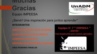 Muchas
Gracias.
Equipo IMPEESA
¡Servir! Una inspiración para juntos aprender”
INTEGRANTES
CHRISTIAN EMMANUEL BRITO GUTIÉRREZ
CLARA PATRICIA MORALES ARMENTA
CLEMENCIA LARA SANTOS
CRISTHIAN JESÚS HERNÁNDEZ CERVANTES
CRUZ ROSENDO ÁNGELES
 