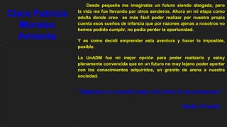 Desde pequeña me imaginaba un futuro siendo abogada, pero
la vida me fue llevando por otros senderos. Ahora en mi etapa como
adulta donde creo es más fácil poder realizar por nuestra propia
cuenta esos sueños de infancia que por razones ajenas a nosotros no
hemos podido cumplir, no podía perder la oportunidad.
Y es como decidí emprender esta aventura y hacer lo imposible,
posible.
La UnADM fue mi mejor opción para poder realizarlo y estoy
plenamente convencida que en un futuro no muy lejano poder aportar
con los conocimientos adquiridos, un granito de arena a nuestra
sociedad.
]
“Dejemos un mundo mejor de cómo lo encontramos “
Baden Powell.
Clara Patricia
Morales
Armenta
 