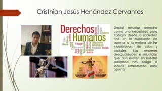 Cristhian Jesús Henández Cervantes
Decidí estudiar derecho
como una necesidad para
trabajar desde la sociedad
civil en la búsqueda de
aportar a la mejora de las
condiciones de vida y
sociales. Las enormes
desigualdades e injusticias
que aun existen en nuestra
sociedad nos obliga a
buscar prepararnos para
aportar
 