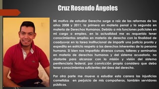 Cruz Rosendo Ángeles
Mi motivo de estudiar Derecho surge a raíz de las reformas de los
años 2008 y 2011, la primera en materia penal y la segunda en
materia de Derechos Humanos. Debido a mis funciones policiales en
mi cargo o empleo, en la actualidad me es requerido tener
conocimientos amplios en materia de derecho con la finalidad de
coadyuvar en la tarea institucional de impartir una justicia pronta y
expedita en estricto respeto a los derechos inherentes de la persona
humana. Si bien nos impartido diversos cursos, talleres y seminarios
en materia de derechos humanos y del sistema acusatorio, no
obstante para alcanzar con la misión y visión del sistema
penitenciario federal, por convicción propia considero que debo
tener conocimientos suficientes del área del derecho.
Por otra parte me mueve a estudiar esta carrera las injusticias
cometidas en perjuicio de mis compañeros, también servidores
públicos.
 