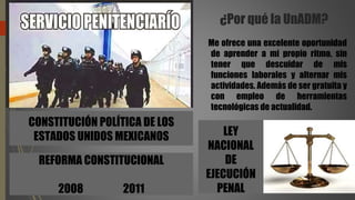¿Por qué la UnADM?
Me ofrece una excelente oportunidad
de aprender a mi propio ritmo, sin
tener que descuidar de mis
funciones laborales y alternar mis
actividades. Además de ser gratuita y
con empleo de herramientas
tecnológicas de actualidad.
CONSTITUCIÓN POLÍTICA DE LOS
ESTADOS UNIDOS MEXICANOS
REFORMA CONSTITUCIONAL
2008 2011
LEY
NACIONAL
DE
EJECUCIÓN
PENAL
 