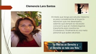 El interés que tengo por estudiar Derecho
es para complementar el trayecto
laboral en que me desempeño,
además que siempre es necesario
conocer lo que en materia legal es
importante para nosotros los
Ciudadanos. Finalmente es una meta
personal que quiero alcanzar.
Clemencia Lara Santos
 