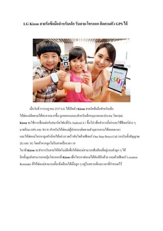 LG Kizon สายรัดข้อมือสาหรับเด็ก รับสาย-โทรออก ติดตามตัว GPS ได้
เมื่อวันที่ 9 กรกฎาคม 2557 LG ได้เปิดตัว Kizon สายรัดข้อมือสาหรับเด็ก
ให้พ่อแม่ติดตามได้สะดวกมากขึ้น ถูกออกแบบมาสาหรับเด็กอนุบาลและประถม โดย LG
Kizon จะใช้การเชื่อมต่อกับสมาร์ทโฟนที่รัน Android 4.1 ขึ้นไป เพื่อทาการตั้งค่าและใช้ฟีเจอร์ต่าง ๆ
มาพร้อม GPS และ Wi-Fi สาหรับให้พ่อแม่ผู้ปกครองติดตามตัวบุตรหลานได้ตลอดเวลา
และให้พ่อแม่โทรหาลูกตัวน้อยได้อย่างรวดเร็วทันใจด้วยฟีเจอร์ One Step Direct Call รองรับทั้งสัญญาณ
2G และ 3G โดยถ้าหากลูกไม่รับสายเป็นเวลา 10
วินาที Kizon จะทาการรับสายให้อัตโนมัติเพื่อให้พ่อแม่สามารถฟังเสียงที่อยู่รอบตัวลูก ๆ ได้
อีกทั้งลูกยังสามารถกดปุ่มโทรออกที่ Kizon เพื่อโทรหาพ่อแม่ได้ทันทีอีกด้วย แถมด้วยฟีเจอร์ Location
Reminder ที่ให้พ่อแม่สามารถตั้งแจ้งเตือนได้เมื่อลูก ๆ อยู่ในสถานที่และเวลาที่กาหนดไว้
 