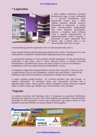 www.lnagroup.eu
* Légtisztítás
A belső terekben tartózkodó személyek
komfortérzete függ a levegő minőségétől
is. A korszerű berendezések egyik
legfontosabb ismérve, hogy a benne
található légtisztító funkciók mennyire
kifinomultak és hatékonyak. A modern
klíma berendezésekben találkozhatunk
akár olyan légtisztító rendszerekkel,
amelyek a levegőben szálló influenza
vírust is képesek megsemmisíteni, de
alapfelszereltségnek számít manapság a
pollenszűrő és egyéb szagtalanító szűrő
filterek, vagy a plazma szűrő is, ami
elektrosztatikus úton szűri a levegőt.
A korrózióállóság jelentős megnövelése miatt van már aranybevonatú szűrő is.
Egyes allergiás betegek számára kifejezetten jótékony lehet a klíma. Természetesen itt is csak
a karbantartott és megfelelő szűrőkkel ellátott légkondícionáló jelent segítséget.
A penészgomba spórájára és a házi poratkára allergiás betegeknek a levegő páratartalmának
csökkentése is igen fontos, mivel a nedves környezet kedvez az említett részecskék
növekedésének. Ügyelnünk kell viszont a túl száraz levegővel is, mivel ez kiszáríthatja a
nyálkahártyát, amivel nő a légúti fertőzések kialakulásának veszélye.
A pollenekre (virágporokra) allergiásoknak kis túlzással akár "megváltás" is lehet egy szűrt
levegőjű helység a tavaszi-nyári hónapokban. Léteznek már olyan klímák is, amelyek úgy
működnek, hogy ionizációs technikával semlegesítik az allergiát okozó anyagokat.
A negatív ionokban gazdag helyeken – pl.: vízesések közelében vagy erdei levegőn - az
emberek felfrissülnek. Az ionizátoros klíma ezen funkciójának aktiválása után a
légkondícionáló negatív ionokat generál, melytől szobájának levegője hamarosan megtelik
negatív ionokkal, mintha egy szökőkút vagy vízesés költözött volna a lakásába!
*Zajszint
Az emberek monotónia tűrő képessége eltérő. A folyamatos zaj egyeseknek hallhatatlan,
másoknak már idegesítő és zavaró is lehet. Minél halkabb egy berendezés, annál könnyebben
illeszkedik az eltérő igényekhez. Fontos, hogy munkavégzés vagy pihenés közben ne érjen
bennünket olyan külső behatás, ami megzavarhatja tevékenységünket.
www.klima-budapest.eu
 