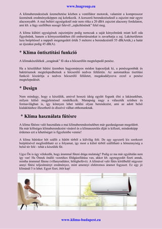 www.lnagroup.eu
A klímaberendezések üzemeltetése közben a ventillátor motorok, valamint a kompresszor
üzemének eredményeképpen zaj keletkezik. A korszerű berendezéseknél a zajszint már egyre
alacsonyabb. A mai beltéri egységeknél már nem ritka a 20 dBA zajszint alacsony fordulaton,
ami kb. a lágy szellőben susogó falevél „zajkeltésének” felel meg.
A klíma kültéri egységének zajszintjére pedig nemcsak a saját kényelmünk miatt kell oda
figyelnünk, hanem a környezetünkben élő embertársainkat is zavarhatja a zaj. Lakóterületen
laza beépítéssel a nappali megengedett érték 5 méterre a berendezéstől 55 dB(Arték,) a határ
az éjszakai pedig 45 dB(A).
* Klíma öntisztítási funkció
A klímakészülékek „szagának” fő oka a hőcserélőn megtelepedő penész.
Ha a készüléket hűtési üzemben hagyományos módon kapcsoljuk ki, a penészgombák és
baktériumok megtelepedhetnek a hőcserélő nedves felületén. Az automatikus tisztítási
funkció kiszárítja a nedves hőcserélő felületet, megakadályozva ezzel a penész
megtelepedését.
* Design
Nem mindegy, hogy a készülék, amivel hosszú ideig együtt fogunk élni a lakásunkban,
milyen külső megjelenéssel rendelkezik. Manapság nagy a választék színben és
formavilágban is, így könnyen lehet találni olyan berendezést, ami az adott belső
kialakításhoz illeszthető és díszévé válhat otthonunknak.
* Klíma használata fűtésre
A klíma fűtésre való használata a mai klímaberendezésekben már gazdaságosan megoldott.
Ha már költséges klímaberendezést vásárol és a klímaszerelés díját is kifizeti, mindenképp
érdemes ezt a lehetőséget is figyelembe vennie!
A klíma hűtéskor hőt szállít a hűtött térből a külvilág felé. De egy egyszerű kis szerkezet
beépítésével megfordítható ez a folyamat, így most a külső térből szállítható a hőmennyiség a
belső tér felé - tehát a készülék fűt.
Ugye Ön is úgy vélekedik, hogy árammal fűteni drága mulatság? Pedig ez ma már egyáltalán nem
így van! Ha Önnek önálló vezetékes földgázellátása van, akkor kb. egynegyedét fizeti annak,
mintha árammal fűtene (villanyradiátor, hőlégbefúvó). A klímával való fűtés körülbelül négyszer
annyi fűtési teljesítményt eredményez, mint amennyi elektromos áramot fogyaszt. Ez egy jó
klímánál 5 is lehet. Egyet fizet, ötöt kap!
www.klima-budapest.eu
 