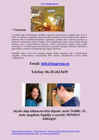 www.lnagroup.eu
* Garancia
A gyártók csak a készülékekre vállalják a garanciát, ami bizonyos esetekben akár 10 év is
lehet. A szerelésre a megfelelő jogosítványokkal rendelkező klímaszerelőknek kell vállalni a
garanciát. Mivel a klímaberendezésekre a garanciát a gyártók csak a szakszerű szerelés és a
rendszeres karbantartás mellett vállalják, ezért meghibásodás esetén ezeket minden kétséget
kizáróan csak a garanciafüzetbe pontosan vezetett nyilvántartás megléte esetén tudjuk
bizonyítani. A bonyolult garanciális ügyintézés, egymásra mutogatás elkerülése érdekében a
gépvásárlást, szerelést és karbantartást egy céggel végeztesse!
Reméljük, hogy a fent leírt útmutatás segített Önnek eligazítást adni a klímatechnika
világában. Kiválasztásban, tanácsadásban KÉK kártyás szakembereink szívesen állnak
rendelkezésére:
Email: info@lnagroup.eu
Telefon: 06-20-2613639
Akciós alap klímaszerelési díjunk: nettó 34.000,- Ft,
mely magában foglalja a szerelés MINDEN
költségét!
Segít a klíma az allergián?, Fűtés klímával?!, Klíma vásárlás előtti tudnivalók, Klíma
élettartamát befolyásoló tényezők, www.klima-budapest.eu/
 