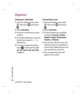 Organiser
                Using your calculator                  Converting a unit
                1 From the standby screen select       1 From the standby screen select
                       , then touch and choose                , then touch and choose
                      .                                      .
                2 Select Calculator.                   2 Select Converter.
                3 Touch the numeric keys to input      3 Choose whether you would like
                  numbers.                               to convert Currency, Surface,
                4 For simple calculations, touch the     Weight, Length, Temperature,
                  function you require (+, –, *, /),     Volume or Velocity.
                  followed by =.                       4 You can then select the unit, and
                5 For more complex calculations,         enter the value you would like to
                  touch        and choose from sin,      convert from, followed by the unit
                  cos, tan, log, ln, exp, sqrt, deg      you would like to convert to.
                  or rad etc..                         5 The corresponding value will
                                                         appear on the screen.
Get organised




100
                LG KP500 | User Guide
 