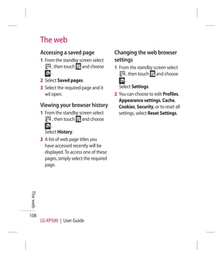 The web
          Accessing a saved page                Changing the web browser
          1 From the standby screen select      settings
                , then touch and choose         1 From the standby screen select
                .                                     , then touch and choose
          2 Select Saved pages.                       .
          3 Select the required page and it       Select Settings.
            wil open.                           2 You can choose to edit Profiles,
                                                  Appearance settings, Cache,
          Viewing your browser history            Cookies, Security, or to reset all
          1 From the standby screen select        settings, select Reset Settings.
                 , then touch and choose
                .
            Select History.
          2 A list of web page titles you
            have accessed recently will be
            displayed. To access one of these
            pages, simply select the required
            page.
The web




108
          LG KP500 | User Guide
 