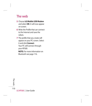 The web
          5 Choose LG Mobile USB Modem
            and select OK. It will now appear
            on screen.
          6 Write the Profile that can connect
            to the Internet and save the
            values.
          7 The profile that you create will
            appear on your PC screen. Select
            it and click Connect.
            Your PC will connect through
            your KP500.
            NOTE: For more information on
            Bluetooth see page 116.
The web




110
          LG KP500 | User Guide
 