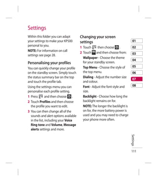 Settings
Within this folder you can adapt       Changing your screen
your settings to make your KP500       settings                                01
personal to you.                                                               02
                                       1 Touch       then choose      .
NOTE: For information on call
                                       2 Touch and then choose from:           03
settings see page 28.
                                         Wallpaper - Choose the theme
                                                                               04
Personalising your profiles              for your standby screen.
                                         Top Menu - Choose the style of        05
You can quickly change your profile
on the standby screen. Simply touch      the top menu.                         06
the status summary bar on the top        Dialing - Adjust the number size
                                                                               07
and touch the profile tab.               and colour.
Using the settings menu you can          Font - Adjust the font style and      08
personalise each profile setting.        size.
1 Press        and then choose     .     Backlight - Choose how long the
2 Touch Profiles and then choose         backlight remains on for.
  the profile you want to edit.          NOTE: The longer the backlight is
3 You can then change all of the         on for, the more battery power is
  sounds and alert options available     used and you may need to charge
  in the list, including your Voice      your phone more often.
  Ring tone and Volume, Message
  alerts settings and more.                                                  Settings




                                                                             111
 