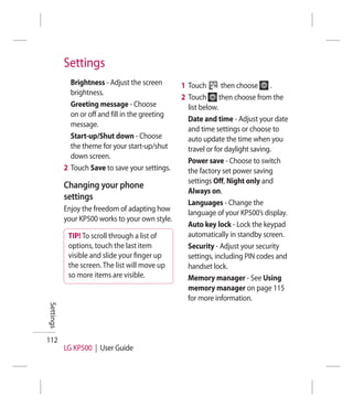 Settings
             Brightness - Adjust the screen       1 Touch        then choose     .
             brightness.
                                                  2 Touch       then choose from the
             Greeting message - Choose              list below.
             on or off and fill in the greeting
                                                    Date and time - Adjust your date
             message.
                                                    and time settings or choose to
             Start-up/Shut down - Choose            auto update the time when you
             the theme for your start-up/shut       travel or for daylight saving.
             down screen.
                                                    Power save - Choose to switch
           2 Touch Save to save your settings.      the factory set power saving
                                                    settings Off, Night only and
           Changing your phone
                                                    Always on.
           settings
                                                    Languages - Change the
           Enjoy the freedom of adapting how        language of your KP500’s display.
           your KP500 works to your own style.
                                                    Auto key lock - Lock the keypad
            TIP! To scroll through a list of        automatically in standby screen.
            options, touch the last item            Security - Adjust your security
            visible and slide your ﬁnger up         settings, including PIN codes and
            the screen. The list will move up       handset lock.
            so more items are visible.              Memory manager - See Using
                                                    memory manager on page 115
                                                    for more information.
Settings




112
           LG KP500 | User Guide
 