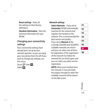 Reset settings - Reset all          Network settings
  the settings to their factory        Select Network - If you set to            01
  definitions.                         Automatic, KP500 automatically            02
  Handset information - View the       searches for the network and
  technical information for your       registers the handset to the              03
  KP500.                               network. This is recommended for          04
                                       best service and quality.
Changing your connectivity                                                       05
                                       If you set to Manual all the
settings                               currently 2G(GSM) and 3G(UMTS)            06
Your connectivity settings have        available networks are shown              07
already been set up by your            and you can select one of them
network operator, so you can enjoy     for registration. If the registration     08
your new phone from the off. If you    of the network has failed, the
want to change any settings, use       network lists are listed again and
this menu.                             you can select any other one for
Touch      then     .                  registration.
Select .                               NOTE: When your handset loses
                                       the network in manual mode,
                                       the popup message to select the
                                       available network will be shown
                                       on the Idle screen.
                                                                               Settings




                                                                               113
 
