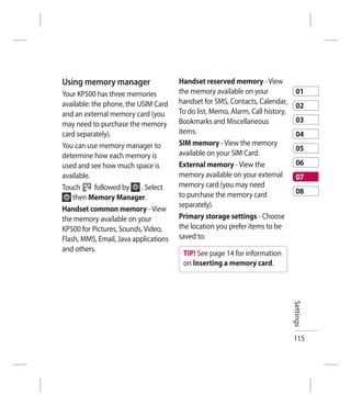 Using memory manager                   Handset reserved memory - View
Your KP500 has three memories          the memory available on your               01
available: the phone, the USIM Card    handset for SMS, Contacts, Calendar,
                                                                                  02
and an external memory card (you       To do list, Memo, Alarm, Call history,
                                       Bookmarks and Miscellaneous                03
may need to purchase the memory
card separately).                      items.                                     04
You can use memory manager to          SIM memory - View the memory
                                                                                  05
determine how each memory is           available on your SIM Card.
used and see how much space is         External memory - View the                 06
available.                             memory available on your external          07
Touch       followed by    . Select    memory card (you may need
                                       to purchase the memory card                08
    then Memory Manager.
                                       separately).
Handset common memory - View
the memory available on your           Primary storage settings - Choose
KP500 for Pictures, Sounds, Video,     the location you prefer items to be
Flash, MMS, Email, Java applications   saved to.
and others.
                                        TIP! See page 14 for information
                                        on Inserting a memory card.


                                                                                Settings




                                                                                115
 