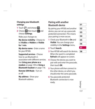 Changing your bluebooth                  Pairing with another
settings:                                Bluetooth device                          01
1 Touch      and choose       .          By pairing your KP500 and another         02
2 Choose then touch           and        device, you can set up a passcode
                                                                                   03
  choose Settings.                       protected connection. This means
  Make your changes to:                  your pairing is more secure.              04
  My device visibility - Choose to       1 Check your Bluetooth is On and          05
  be Visible or Hidden or Visible          Visible. You can change your
                                                                                   06
  for 1 min.                               visibility in the Settings menu.
  My device name - Enter a name          2 Touch Search.                           07
  for your KP500.                        3 Your KP500 will search for devices.     08
  Supported services - Choose              When the search is completed
  how to use Bluetooth in                  Refresh will appear on screen.
  association with different services.   4 Choose the device you want to
  See Using your phone as a                pair with and enter the passcode,
  modem on page 109 or Using a             then touch OK.
  Bluetooth headset on page 118.         5 Your phone will then connect to
  Remote SIM Mode - Turn on                the other device, on which you
  or off.                                  should enter the same passcode.
  My address - Show your                 6 You passcode protected
  Bluetooth address.                       Bluetooth connection is now           Settings
                                           ready.



                                                                                 117
 