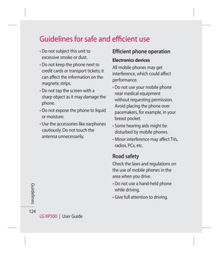 Guidelines for safe and eﬃcient use
             • Do not subject this unit to             Efficient phone operation
               excessive smoke or dust.
                                                       Electronics devices
             • Do not keep the phone next to
                                                       All mobile phones may get
               credit cards or transport tickets; it
                                                       interference, which could affect
               can affect the information on the
                                                       performance.
               magnetic strips.
                                                       • Do not use your mobile phone
             • Do not tap the screen with a
                                                         near medical equipment
               sharp object as it may damage the
                                                         without requesting permission.
               phone.
                                                         Avoid placing the phone over
             • Do not expose the phone to liquid         pacemakers, for example, in your
               or moisture.                              breast pocket.
             • Use the accessories like earphones      • Some hearing aids might be
               cautiously. Do not touch the              disturbed by mobile phones.
               antenna unnecessarily.
                                                       • Minor interference may affect TVs,
                                                         radios, PCs, etc.

                                                       Road safety
                                                       Check the laws and regulations on
                                                       the use of mobile phones in the
                                                       area when you drive.
                                                       • Do not use a hand-held phone
Guidelines




                                                         while driving.
                                                       • Give full attention to driving.

124
             LG KP500 | User Guide
 