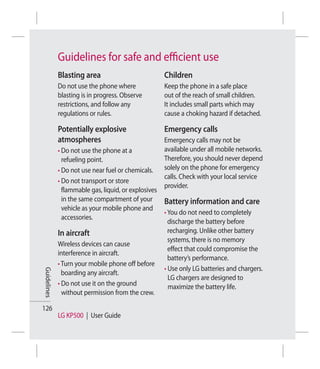 Guidelines for safe and eﬃcient use
             Blasting area                            Children
             Do not use the phone where               Keep the phone in a safe place
             blasting is in progress. Observe         out of the reach of small children.
             restrictions, and follow any             It includes small parts which may
             regulations or rules.                    cause a choking hazard if detached.

             Potentially explosive                    Emergency calls
             atmospheres                              Emergency calls may not be
             • Do not use the phone at a              available under all mobile networks.
               refueling point.                       Therefore, you should never depend
             • Do not use near fuel or chemicals.     solely on the phone for emergency
                                                      calls. Check with your local service
             • Do not transport or store
                                                      provider.
               flammable gas, liquid, or explosives
               in the same compartment of your        Battery information and care
               vehicle as your mobile phone and
                                                      • You do not need to completely
               accessories.
                                                        discharge the battery before
             In aircraft                                recharging. Unlike other battery
                                                        systems, there is no memory
             Wireless devices can cause
                                                        effect that could compromise the
             interference in aircraft.
                                                        battery’s performance.
             • Turn your mobile phone off before
                                                      • Use only LG batteries and chargers.
Guidelines




               boarding any aircraft.
                                                        LG chargers are designed to
             • Do not use it on the ground              maximize the battery life.
               without permission from the crew.

126
             LG KP500 | User Guide
 