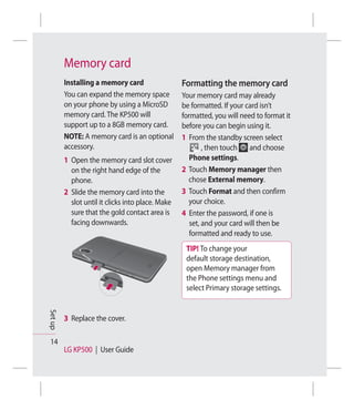 Memory card
         Installing a memory card                  Formatting the memory card
         You can expand the memory space           Your memory card may already
         on your phone by using a MicroSD          be formatted. If your card isn’t
         memory card. The KP500 will               formatted, you will need to format it
         support up to a 8GB memory card.          before you can begin using it.
         NOTE: A memory card is an optional        1 From the standby screen select
         accessory.                                        , then touch   and choose
         1 Open the memory card slot cover            Phone settings.
           on the right hand edge of the           2 Touch Memory manager then
           phone.                                    chose External memory.
         2 Slide the memory card into the          3 Touch Format and then confirm
           slot until it clicks into place. Make     your choice.
           sure that the gold contact area is      4 Enter the password, if one is
           facing downwards.                          set, and your card will then be
                                                      formatted and ready to use.
                                                    TIP! To change your
                                                    default storage destination,
                                                    open Memory manager from
                                                    the Phone settings menu and
                                                    select Primary storage settings.
Set up




         3 Replace the cover.

 14
         LG KP500 | User Guide
 