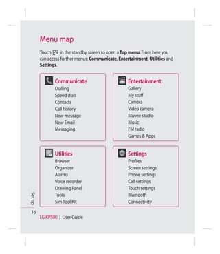 Menu map
         Touch      in the standby screen to open a Top menu. From here you
         can access further menus: Communicate, Entertainment, Utilities and
         Settings.


                Communicate                          Entertainment
                Dialling                             Gallery
                Speed dials                          My stuff
                Contacts                             Camera
                Call history                         Video camera
                New message                          Muvee studio
                New Email                            Music
                Messaging                            FM radio
                                                     Games & Apps


                Utilities                            Settings
                Browser                              Profiles
                Organizer                            Screen settings
                Alarms                               Phone settings
                Voice recorder                       Call settings
                Drawing Panel                        Touch settings
Set up




                Tools                                Bluetooth
                Sim Tool Kit                         Connectivity

 16
         LG KP500 | User Guide
 