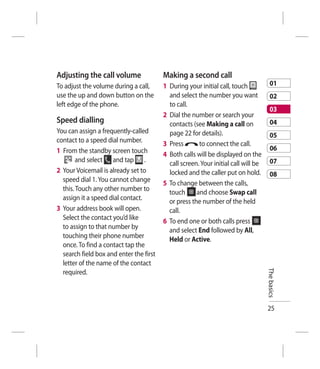 Adjusting the call volume                Making a second call
To adjust the volume during a call,      1 During your initial call, touch             01
use the up and down button on the          and select the number you want              02
left edge of the phone.                    to call.
                                                                                       03
                                         2 Dial the number or search your
Speed dialling                             contacts (see Making a call on              04
You can assign a frequently-called         page 22 for details).                       05
contact to a speed dial number.          3 Press       to connect the call.
1 From the standby screen touch                                                        06
                                         4 Both calls will be displayed on the
        and select and tap .               call screen. Your initial call will be      07
2 Your Voicemail is already set to         locked and the caller put on hold.          08
  speed dial 1. You cannot change        5 To change between the calls,
  this. Touch any other number to          touch      and choose Swap call
  assign it a speed dial contact.          or press the number of the held
3 Your address book will open.             call.
  Select the contact you’d like          6 To end one or both calls press
  to assign to that number by              and select End followed by All,
  touching their phone number              Held or Active.
  once. To find a contact tap the
  search field box and enter the first
  letter of the name of the contact                                                 The basics
  required.



                                                                                    25
 