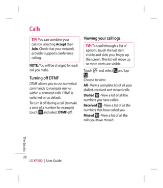 Calls
              TIP! You can combine your              Viewing your call logs
              calls by selecting Accept then          TIP! To scroll through a list of
              Join. Check that your network           options, touch the last item
              provider supports conference            visible and slide your ﬁnger up
              calling.                                the screen. The list will move up
             NOTE: You will be charged for each       so more items are visible.
             call you make.                          Touch       and select and tap
                                                         .
             Turning off DTMF                        Choose to view:
             DTMF allows you to use numerical        All - View a complete list of all your
             commands to navigate menus              dialled, received and missed calls.
             within automated calls. DTMF is
                                                     Dialled - View a list of all the
             switched on as default.
                                                     numbers you have called.
             To turn it off during a call (to make
                                                     Received - View a list of all the
             a note of a number for example)
                                                     numbers that have called you.
             touch      and select DTMF off.
                                                     Missed - View a list of all the
                                                     calls you have missed.
The basics




 26
             LG KP500 | User Guide
 