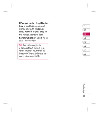 BT answer mode - Select Hands-
free to be able to answer a call       01
using a Bluetooth headset, or          02
select Handset to press a key on
the handset to answer a call.          03
Save new number - Select Yes to        04
save a new number.
                                       05
TIP! To scroll through a list          06
of options, touch the last item
visible and slide your ﬁnger up        07
the screen. The list will move up      08
so more items are visible.




                                    The basics




                                    29
 