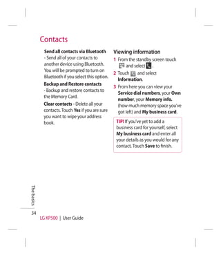Contacts
              Send all contacts via Bluetooth        Viewing information
              - Send all of your contacts to         1 From the standby screen touch
              another device using Bluetooth.              and select .
              You will be prompted to turn on
                                                     2 Touch       and select
              Bluetooth if you select this option.
                                                       Information.
              Backup and Restore contacts
                                                     3 From here you can view your
              - Backup and restore contacts to
                                                       Service dial numbers, your Own
              the Memory Card.
                                                       number, your Memory info.
              Clear contacts - Delete all your         (how much memory space you’ve
              contacts. Touch Yes if you are sure      got left) and My business card.
              you want to wipe your address
              book.                                   TIP! If you’ve yet to add a
                                                      business card for yourself, select
                                                      My business card and enter all
                                                      your details as you would for any
                                                      contact. Touch Save to ﬁnish.
The basics




 34
             LG KP500 | User Guide
 