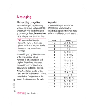 Messaging
             Handwriting recognition                  Alphabet
             In Handwriting mode you simply           If you select capital letter mode
             write on the screen and your KP500       (ABC), letters you type will be
             will convert your handwriting into       inserted as capital letters even if you
             your message. Select Screen or Box       write in small letters, and vice versa.
             depending on your preferred view.
              TIP! You may ﬁnd it easier                   Letter            Strokes
              to use the stylus in this mode,                 A
              please remember to press lightly               B
              to protect your screen from                    C
              damage.
                                                             D
             Handwriting recognition translates              E
             stylus gestures into letters,                   F
             numbers or other character, and                 G
             displays these characters as text.              H
             Handwriting recognition is only
                                                              I
             active where text can be entered.
                                                              J
             Note: Most letters can be written
                                                             K
             using different stroke styles. See the
                                                             L
             tables below. The position on the
                                                             M
             screen decides case, not the style.
The basics




                                                             N
                                                             O
                                                             P

 38
             LG KP500 | User Guide
 