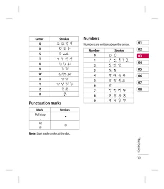Letter              Strokes      Numbers
       Q                              Numbers are written above the arrow.      01
        R                                                                       02
                                          Number              Strokes
        S                                    0                                  03
        T                                     1
        U                                                                       04
                                              2
        V                                     3                                 05
        W                                     4                                 06
        X                                     5
        Y                                                                       07
                                              6
        Z                                     7                                 08
        ß                                     8
                                              9
Punctuation marks
      Mark                Strokes
     Full stop
          .
        At
         @
Note: Start each stroke at the dot.
                                                                             The basics




                                                                             39
 