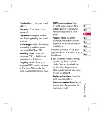 Email address - Enter your email       SMTP authentication - Turn
address.                               on SMTP authentication if the             01
Password - Enter the account           outgoing server requires user             02
password.                              name and password to send
                                       email.                                    03
Username - Enter your account
user ID as supplied by your email      Account name - Enter the                  04
provider.                              mailbox name that you wish to
                                                                                 05
Mailbox type - Select the internet     appear as the account name for
protocol type used to transfer         the Mailbox.                              06
your email, IMAP4 or POP3.           Now your account is set up, it will         07
Incoming server - Enter your         appear in the list of accounts in your
                                     Email folder.                               08
incoming (POP3 or IMAP4) mail
server name or IP address.           6 You can check and edit settings
Outgoing server - Enter your           by selecting the account in
outgoing(SMTP) mail server name        the list. You can also check the
or IP address. This may be the         additional settings that were
same server as for incoming mail.      filled in automatically when you
                                       created the account.
                                       Reply email address - Enter the
                                       ‘reply to’ email address.
                                       Maximum receive size - Choose          The basics
                                       the size limit of your emails, the
                                       maximum is 1MB.


                                                                              41
 