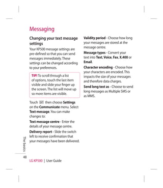 Messaging
             Changing your text message           Validity period - Choose how long
             settings                             your messages are stored at the
                                                  message centre.
             Your KP500 message settings are
             pre-defined so that you can send     Message types - Convert your
             messages immediately. These          text into Text, Voice, Fax, X.400 or
             settings can be changed according    Email.
             to your preferences.                 Character encoding - Choose how
                                                  your characters are encoded. This
              TIP! To scroll through a list       impacts the size of your messages
              of options, touch the last item     and therefore data charges.
              visible and slide your ﬁnger up
                                                  Send long text as - Choose to send
              the screen. The list will move up
                                                  long messages as Multiple SMS or
              so more items are visible.
                                                  as MMS.
             Touch        then choose Settings
             on the Communicate menu. Select
             Text message. You can make
             changes to:
             Text message centre - Enter the
             details of your message centre.
             Delivery report - Slide the switch
             left to receive confirmation that
The basics




             your messages have been delivered.



 48
             LG KP500 | User Guide
 