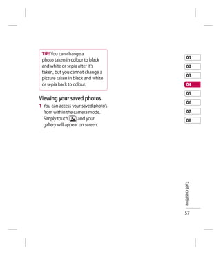 TIP! You can change a
 photo taken in colour to black           01
 and white or sepia after it’s            02
 taken, but you cannot change a
                                          03
 picture taken in black and white
 or sepia back to colour.                 04
                                          05
Viewing your saved photos
                                          06
1 You can access your saved photo’s
  from within the camera mode.            07
  Simply touch       and your             08
  gallery will appear on screen.




                                      Get creative




                                      57
 